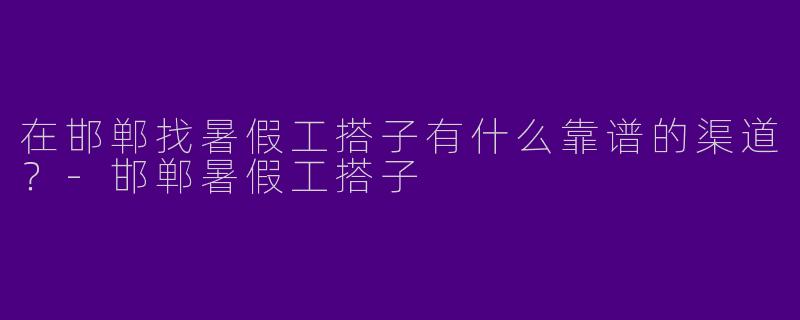 在邯郸找暑假工搭子有什么靠谱的渠道？-邯郸暑假工搭子