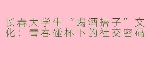 长春大学生“喝酒搭子”文化：青春碰杯下的社交密码