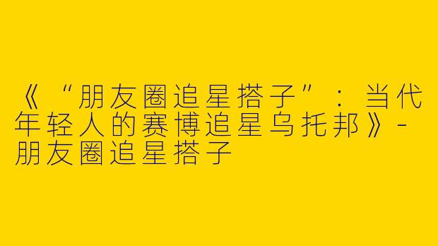 《“朋友圈追星搭子”：当代年轻人的赛博追星乌托邦》-朋友圈追星搭子