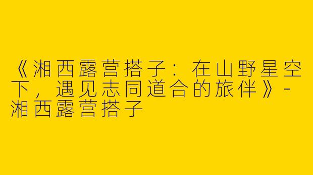 《湘西露营搭子：在山野星空下，遇见志同道合的旅伴》