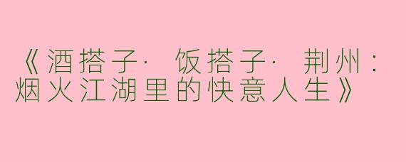 《酒搭子·饭搭子·荆州：烟火江湖里的快意人生》