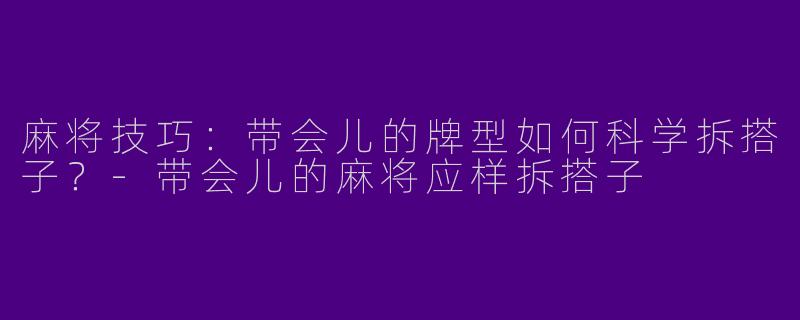 麻将技巧：带会儿的牌型如何科学拆搭子？-带会儿的麻将应样拆搭子