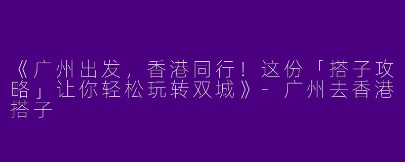 《广州出发，香港同行！这份「搭子攻略」让你轻松玩转双城》-广州去香港搭子