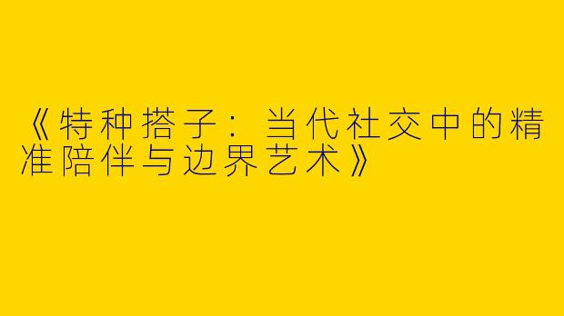 《特种搭子：当代社交中的精准陪伴与边界艺术》