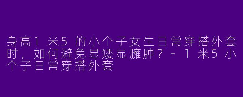 身高1米5的小个子女生日常穿搭外套时，如何避免显矮显臃肿？-1米5小个子日常穿搭外套