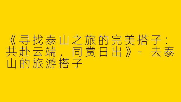 《寻找泰山之旅的完美搭子：共赴云端，同赏日出》-去泰山的旅游搭子