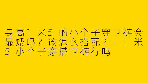 身高1米5的小个子穿卫裤会显矮吗？该怎么搭配？-1米5小个子穿搭卫裤行吗