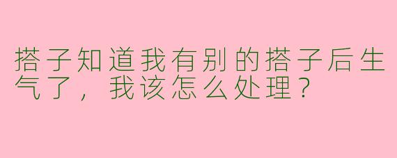 搭子知道我有别的搭子后生气了，我该怎么处理？