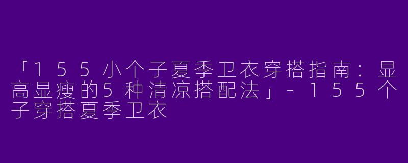 「155小个子夏季卫衣穿搭指南：显高显瘦的5种清凉搭配法」-155个子穿搭夏季卫衣