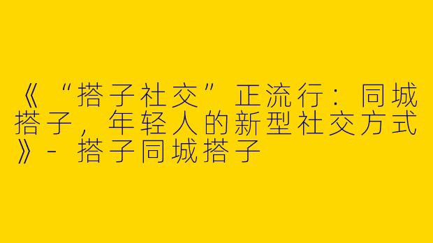 《“搭子社交”正流行：同城搭子，年轻人的新型社交方式》-搭子同城搭子