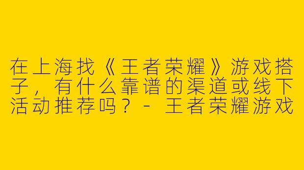 在上海找《王者荣耀》游戏搭子，有什么靠谱的渠道或线下活动推荐吗？-王者荣耀游戏搭子上海