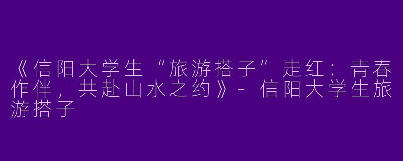 《信阳大学生“旅游搭子”走红：青春作伴，共赴山水之约》-信阳大学生旅游搭子