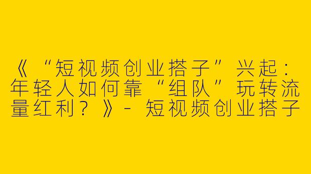 《“短视频创业搭子”兴起：年轻人如何靠“组队”玩转流量红利？》-短视频创业搭子