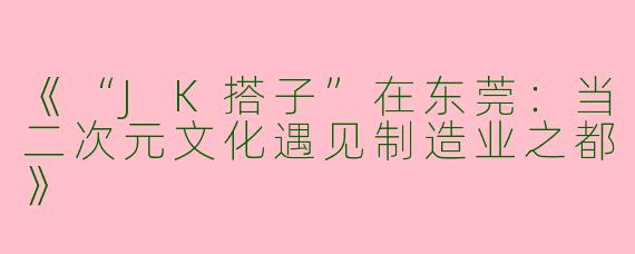 《“JK搭子”在东莞：当二次元文化遇见制造业之都》