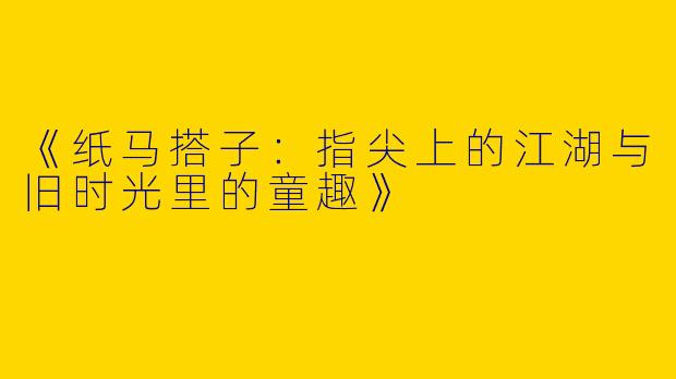 《纸马搭子：指尖上的江湖与旧时光里的童趣》