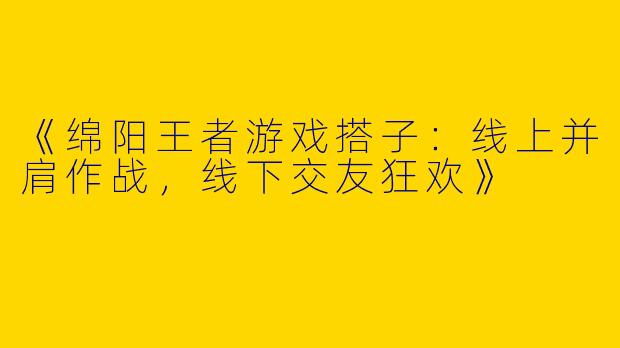 《绵阳王者游戏搭子：线上并肩作战，线下交友狂欢》