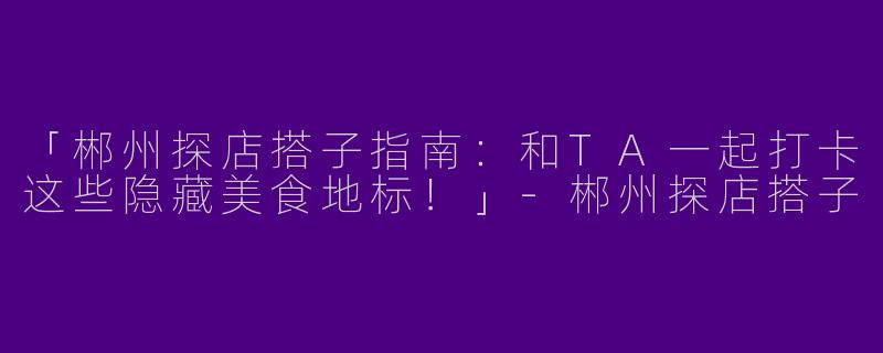 「郴州探店搭子指南：和TA一起打卡这些隐藏美食地标！」-郴州探店搭子