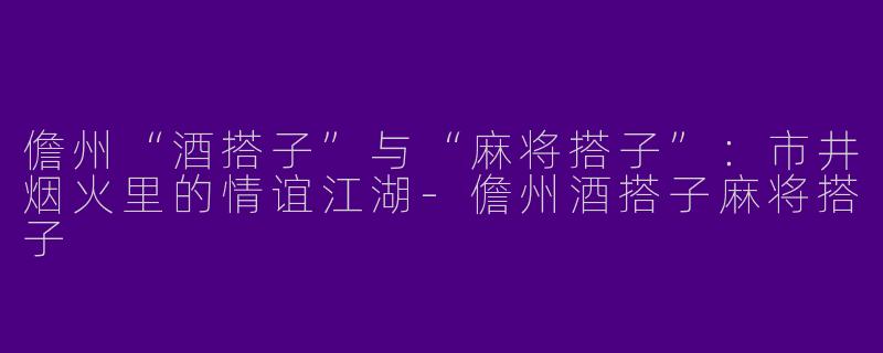 儋州“酒搭子”与“麻将搭子”：市井烟火里的情谊江湖-儋州酒搭子麻将搭子