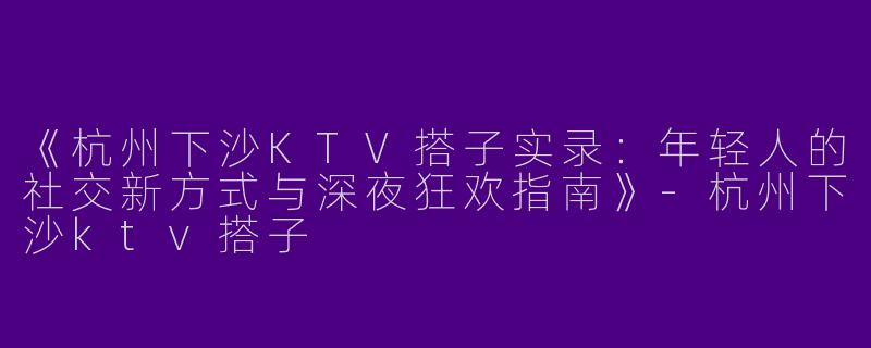 《杭州下沙KTV搭子实录：年轻人的社交新方式与深夜狂欢指南》-杭州下沙ktv搭子
