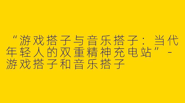 “游戏搭子与音乐搭子：当代年轻人的双重精神充电站”-游戏搭子和音乐搭子