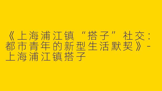 《上海浦江镇“搭子”社交：都市青年的新型生活默契》-上海浦江镇搭子