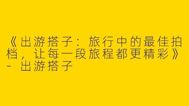 《出游搭子：旅行中的最佳拍档，让每一段旅程都更精彩》-出游搭子