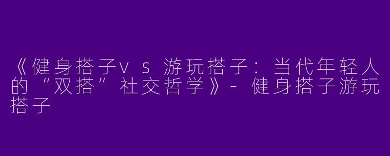 《健身搭子vs游玩搭子：当代年轻人的“双搭”社交哲学》