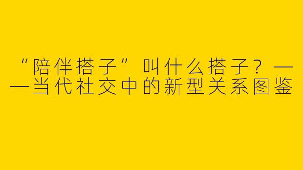 “陪伴搭子”叫什么搭子？——当代社交中的新型关系图鉴