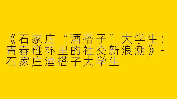 《石家庄“酒搭子”大学生：青春碰杯里的社交新浪潮》-石家庄酒搭子大学生