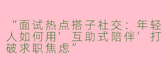 “面试热点搭子社交：年轻人如何用‘互助式陪伴’打破求职焦虑”