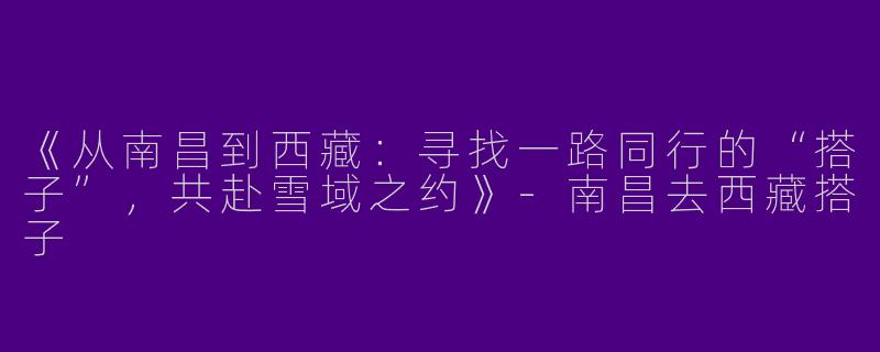 《从南昌到西藏：寻找一路同行的“搭子”，共赴雪域之约》-南昌去西藏搭子