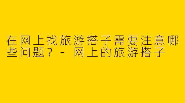 在网上找旅游搭子需要注意哪些问题？