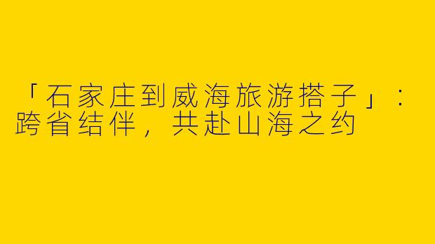 「石家庄到威海旅游搭子」：跨省结伴，共赴山海之约