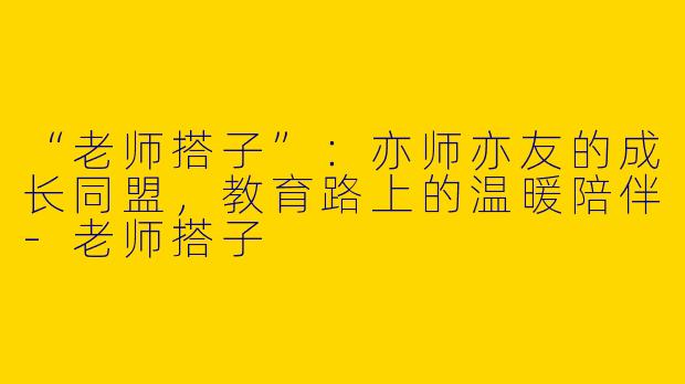 “老师搭子”：亦师亦友的成长同盟，教育路上的温暖陪伴-老师搭子