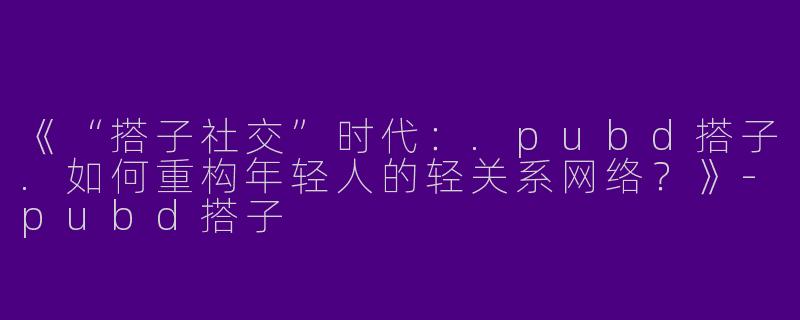 《“搭子社交”时代：.pubd搭子.如何重构年轻人的轻关系网络？》-pubd搭子
