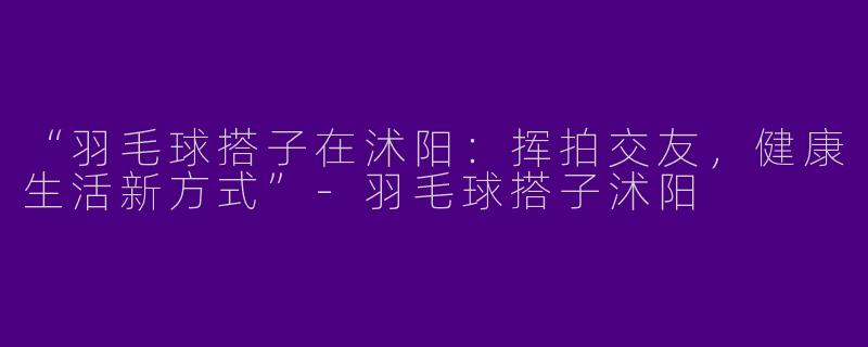 “羽毛球搭子在沭阳：挥拍交友，健康生活新方式”-羽毛球搭子沭阳