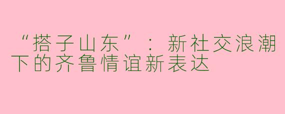 “搭子山东”：新社交浪潮下的齐鲁情谊新表达