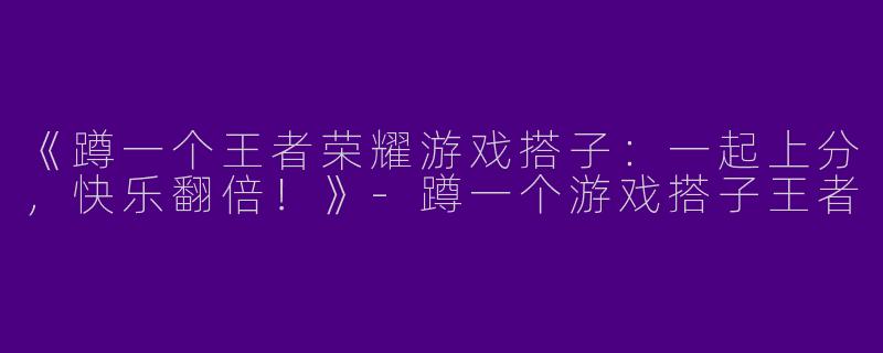 《蹲一个王者荣耀游戏搭子：一起上分，快乐翻倍！》-蹲一个游戏搭子王者