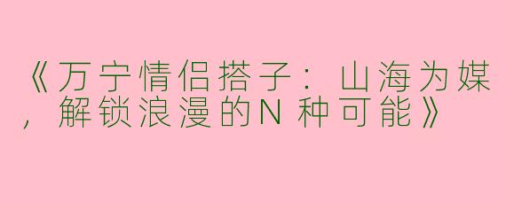 《万宁情侣搭子：山海为媒，解锁浪漫的N种可能》