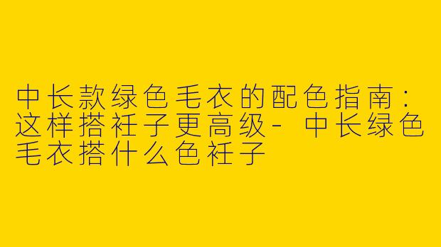 中长款绿色毛衣的配色指南：这样搭衽子更高级-中长绿色毛衣搭什么色衽子