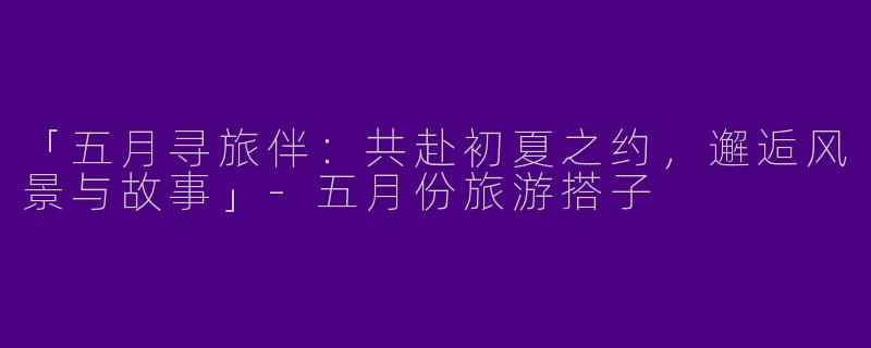 「五月寻旅伴：共赴初夏之约，邂逅风景与故事」-五月份旅游搭子