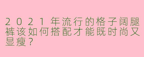 2021年流行的格子阔腿裤该如何搭配才能既时尚又显瘦？