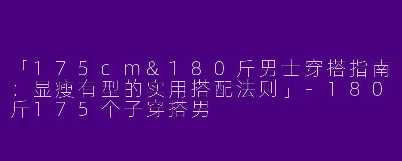 「175cm&180斤男士穿搭指南：显瘦有型的实用搭配法则」-180斤175个子穿搭男