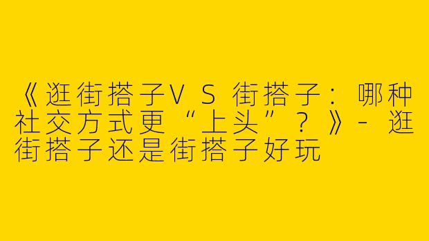《逛街搭子VS街搭子：哪种社交方式更“上头”？》