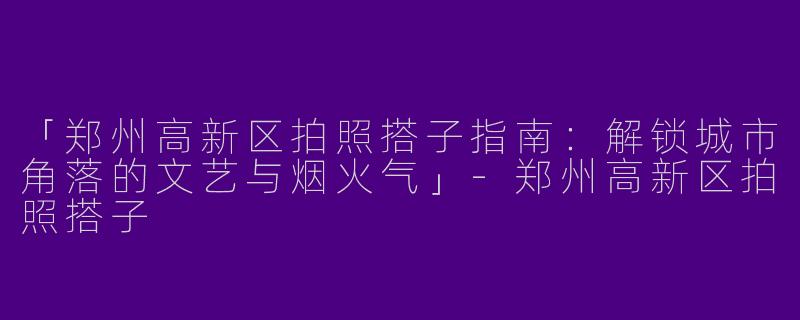 「郑州高新区拍照搭子指南：解锁城市角落的文艺与烟火气」