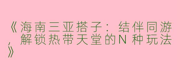 《海南三亚搭子：结伴同游，解锁热带天堂的N种玩法》