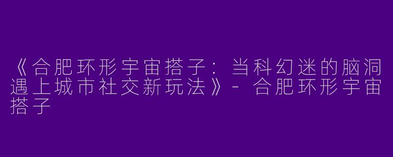 《合肥环形宇宙搭子：当科幻迷的脑洞遇上城市社交新玩法》-合肥环形宇宙搭子