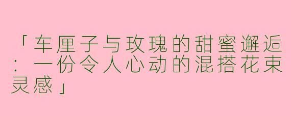 「车厘子与玫瑰的甜蜜邂逅：一份令人心动的混搭花束灵感」