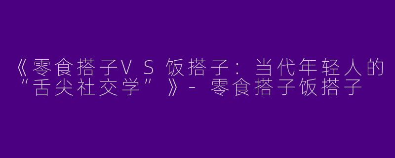 《零食搭子VS饭搭子：当代年轻人的“舌尖社交学”》-零食搭子饭搭子