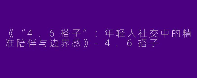 《“4.6搭子”：年轻人社交中的精准陪伴与边界感》